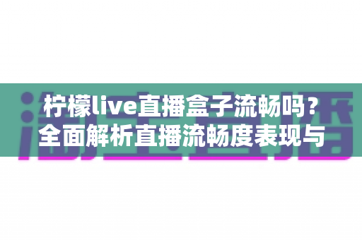 柠檬live直播盒子流畅吗？全面解析直播流畅度表现与实用优化技巧指南