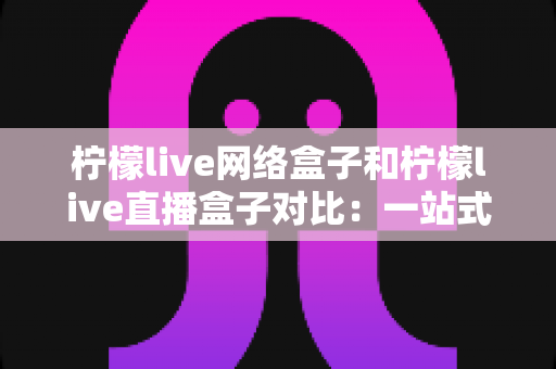 柠檬live网络盒子和柠檬live直播盒子对比:一站式深度解析两款电视盒子的差异与选购指南 柠檬live网络盒子和柠檬live直播盒子对比:一站式深度解析两款电视盒子的差异与选购指南