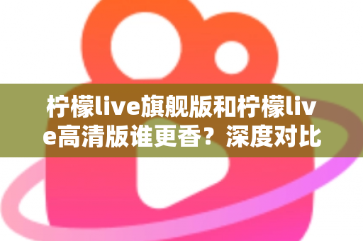 柠檬live旗舰版和柠檬live高清版谁更香?深度对比解析帮你选对版本不踩坑 柠檬live旗舰版和柠檬live高清版谁更香?深度对比解析帮你选对版本不踩坑