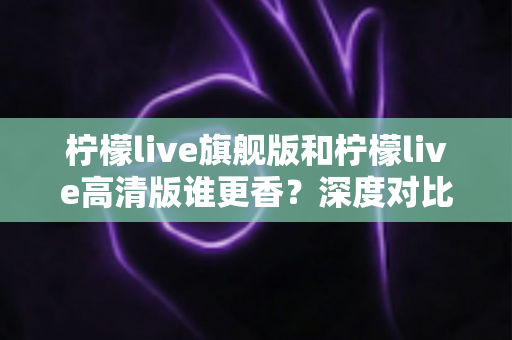 柠檬live旗舰版和柠檬live高清版谁更香?深度对比解析帮你选对版本不踩坑 柠檬live旗舰版和柠檬live高清版谁更香?深度对比解析帮你选对版本不踩坑