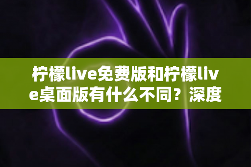 柠檬live免费版和柠檬live桌面版有什么不同？深度对比解析助你选对版本
