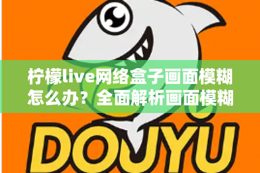 柠檬live网络盒子画面模糊怎么办？全面解析画面模糊原因与高效解决方法，轻松恢复高清观影体验