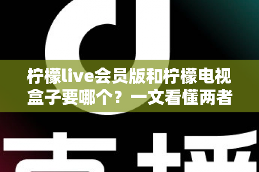 柠檬live会员版和柠檬电视盒子要哪个？一文看懂两者差异与选购指南