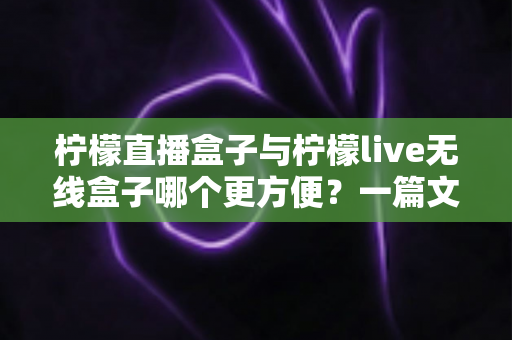 柠檬直播盒子与柠檬live无线盒子哪个更方便？一篇文章帮你彻底搞懂选购难题
