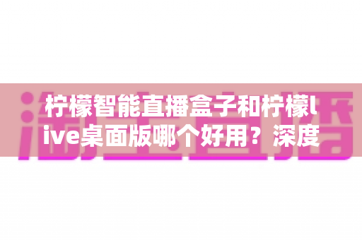 柠檬智能直播盒子和柠檬live桌面版哪个好用？深度对比评测，帮你找到最适合的直播利器