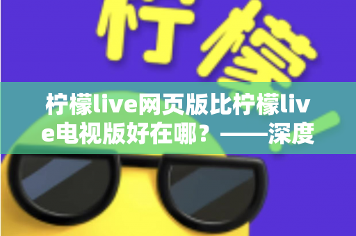 柠檬live网页版比柠檬live电视版好在哪？——深度解析网页版五大核心优势与实用选择指南