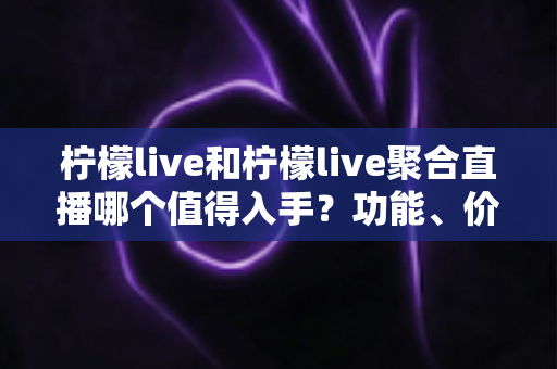 柠檬live和柠檬live聚合直播哪个值得入手？功能、价格与体验深度对比全指南