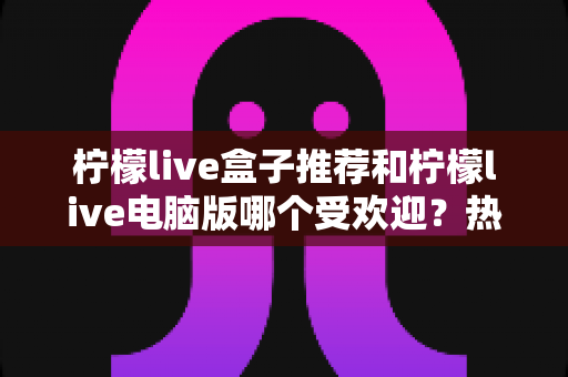 柠檬live盒子推荐和柠檬live电脑版哪个受欢迎?热门版本全面对比与选择指南 柠檬live盒子推荐和柠檬live电脑版哪个受欢迎?热门版本全面对比与选择指南