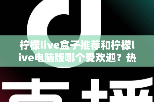 柠檬live盒子推荐和柠檬live电脑版哪个受欢迎?热门版本全面对比与选择指南 柠檬live盒子推荐和柠檬live电脑版哪个受欢迎?热门版本全面对比与选择指南