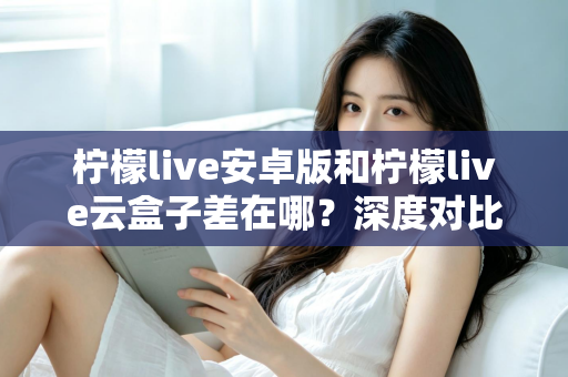 柠檬live安卓版和柠檬live云盒子差在哪？深度对比解析帮你选对产品