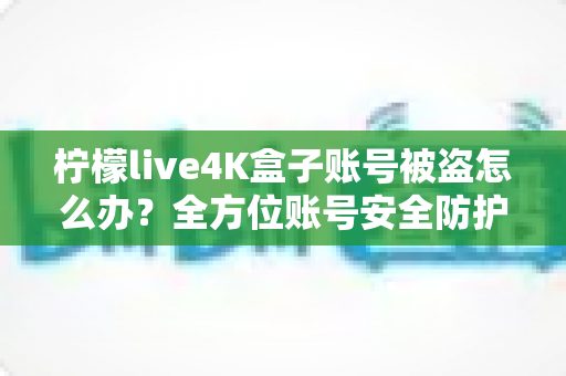 柠檬live4K盒子账号被盗怎么办?全方位账号安全防护与找回攻略 柠檬live4K盒子账号被盗怎么办?全方位账号安全防护与找回攻略
