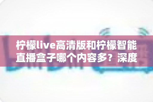 柠檬live高清版和柠檬智能直播盒子哪个内容多？深度对比解析帮你选对不纠结