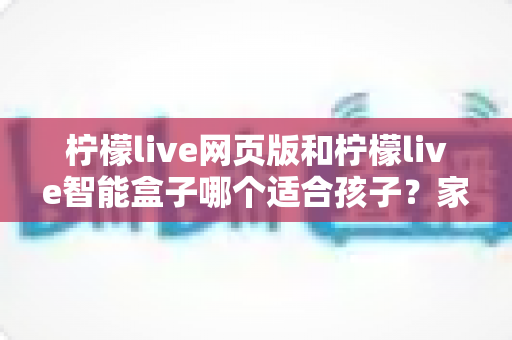 柠檬live网页版和柠檬live智能盒子哪个适合孩子?家长最关心的选购指南全解析 柠檬live网页版和柠檬live智能盒子哪个适合孩子?家长最关心的选购指南全解析
