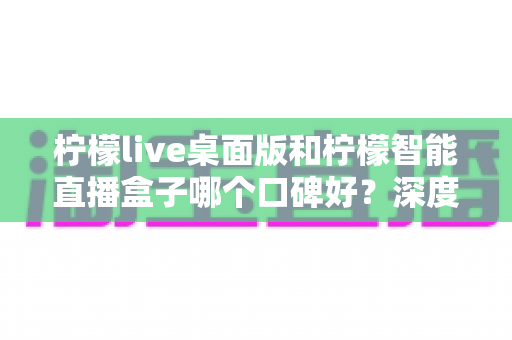 柠檬live桌面版和柠檬智能直播盒子哪个口碑好?深度对比评测帮你选对直播工具 柠檬live桌面版和柠檬智能直播盒子哪个口碑好?深度对比评测帮你选对直播工具