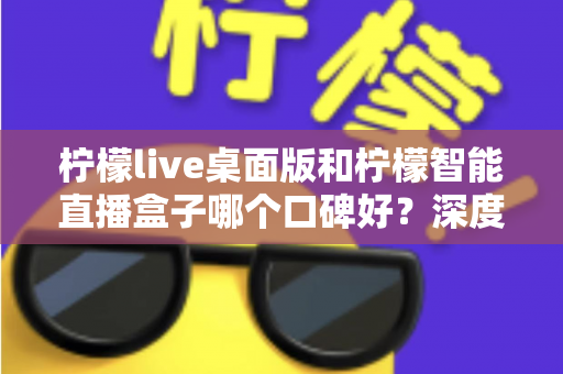 柠檬live桌面版和柠檬智能直播盒子哪个口碑好？深度对比评测帮你选对直播工具