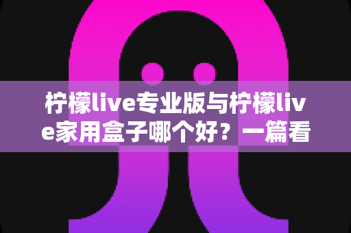 柠檬live专业版与柠檬live家用盒子哪个好?一篇看懂差异的深度选购指南 柠檬live专业版与柠檬live家用盒子哪个好?一篇看懂差异的深度选购指南