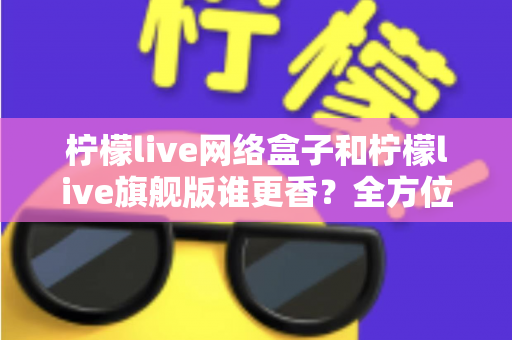 柠檬live网络盒子和柠檬live旗舰版谁更香?全方位对比评测与避坑选购指南 柠檬live网络盒子和柠檬live旗舰版谁更香?全方位对比评测与避坑选购指南