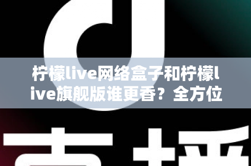 柠檬live网络盒子和柠檬live旗舰版谁更香？全方位对比评测与避坑选购指南