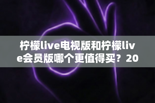 柠檬live电视版和柠檬live会员版哪个更值得买？2025年超全对比评测与选购避坑指南