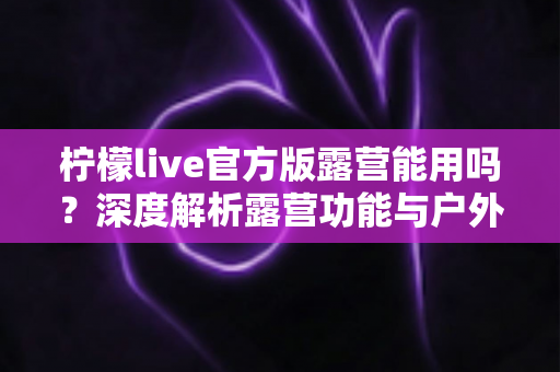 柠檬live官方版露营能用吗？深度解析露营功能与户外使用全攻略