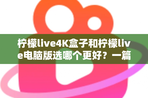 柠檬live4K盒子和柠檬live电脑版选哪个更好？一篇文章帮你彻底搞懂选择难题