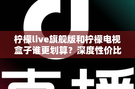 柠檬live旗舰版和柠檬电视盒子谁更划算？深度性价比对比帮你选对不选贵