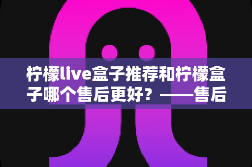 柠檬live盒子推荐和柠檬盒子哪个售后更好?——售后服务全方位深度对比与选购指南 柠檬live盒子推荐和柠檬盒子哪个售后更好?——售后服务全方位深度对比与选购指南