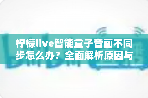 柠檬live智能盒子音画不同步怎么办?全面解析原因与实用解决方案 柠檬live智能盒子音画不同步怎么办?全面解析原因与实用解决方案