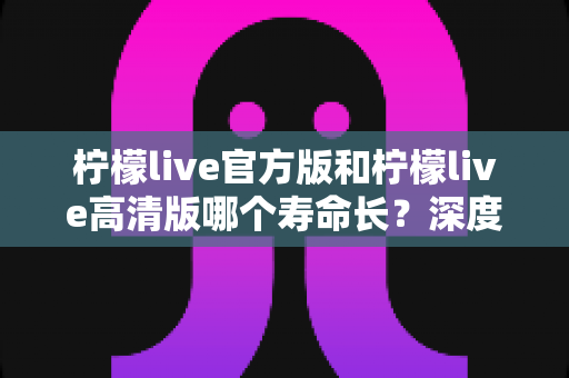 柠檬live官方版和柠檬live高清版哪个寿命长?深度对比分析帮你选出更持久的直播伴侣 柠檬live官方版和柠檬live高清版哪个寿命长?深度对比分析帮你选出更持久的直播伴侣