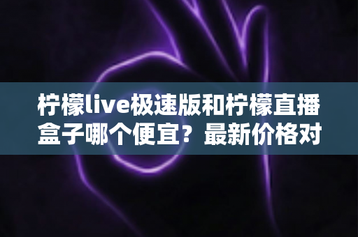 柠檬live极速版和柠檬直播盒子哪个便宜？最新价格对比与省钱选购全攻略