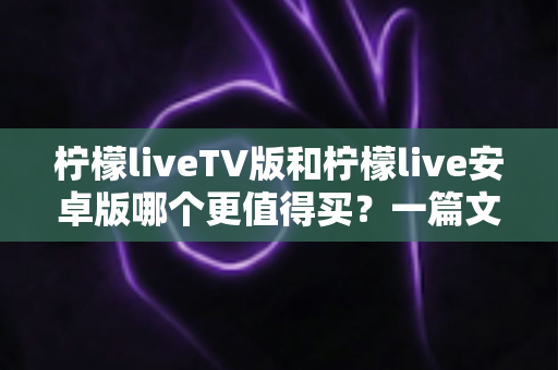 柠檬liveTV版和柠檬live安卓版哪个更值得买？一篇文章帮你做出最明智的选择