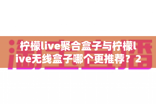 柠檬live聚合盒子与柠檬live无线盒子哪个更推荐？2025年家庭影音选购深度对比指南