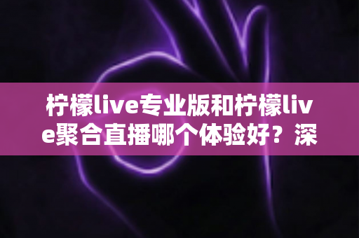 柠檬live专业版和柠檬live聚合直播哪个体验好？深度对比帮你选出最适合的直播工具