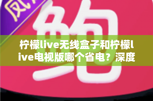 柠檬live无线盒子和柠檬live电视版哪个省电？深度解析功耗差异与节能使用全攻略