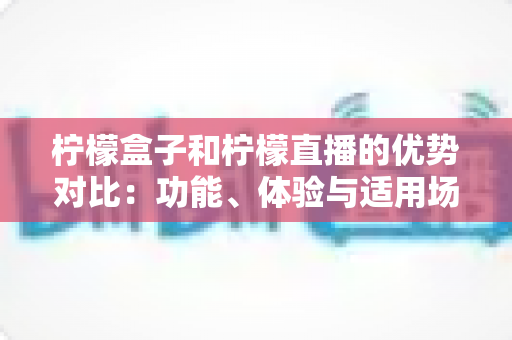 柠檬盒子和柠檬直播的优势对比：功能、体验与适用场景全面解析