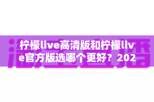 柠檬live高清版和柠檬live官方版选哪个更好？2025超详细对比评测助你找到最适合的版本