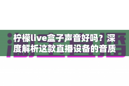 柠檬live盒子声音好吗？深度解析这款直播设备的音质表现与真实使用体验