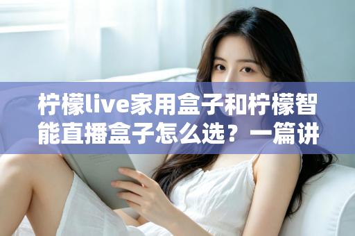 柠檬live家用盒子和柠檬智能直播盒子怎么选？一篇讲透需求、配置与性价比的选购指南