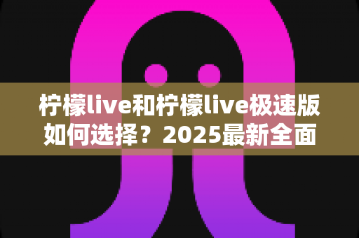 柠檬live和柠檬live极速版如何选择?2025最新全面对比指南,帮你找到最适合的那一款 柠檬live和柠檬live极速版如何选择?2025最新全面对比指南,帮你找到最适合的那一款