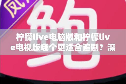 柠檬live电脑版和柠檬live电视版哪个更适合追剧？深度对比帮你选对追剧设备