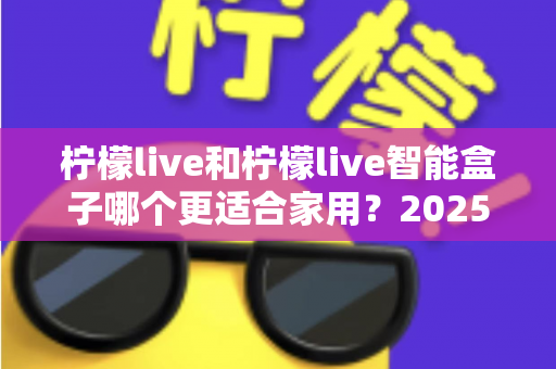 柠檬live和柠檬live智能盒子哪个更适合家用?2025年家庭用户深度选购指南 柠檬live和柠檬live智能盒子哪个更适合家用?2025年家庭用户深度选购指南