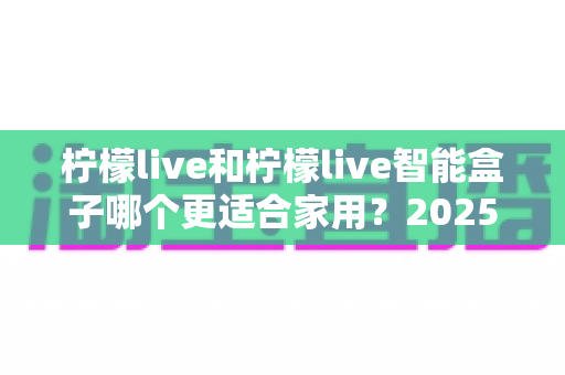 柠檬live和柠檬live智能盒子哪个更适合家用？2025年家庭用户深度选购指南