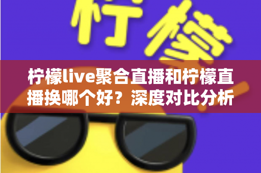 柠檬live聚合直播和柠檬直播换哪个好？深度对比分析帮你找到最适合的选择