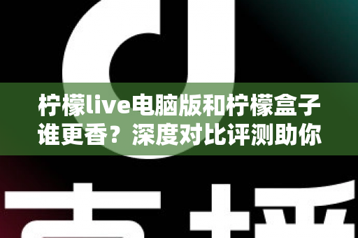 柠檬live电脑版和柠檬盒子谁更香？深度对比评测助你一眼选对不踩坑