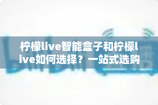 柠檬live智能盒子和柠檬live如何选择？一站式选购指南帮你轻松做决定