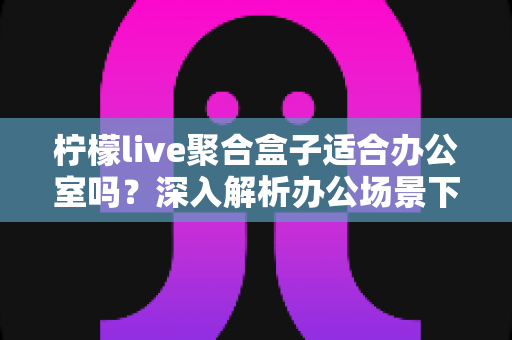 柠檬live聚合盒子适合办公室吗？深入解析办公场景下的实用性与选购指南