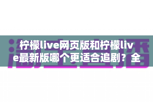 柠檬live网页版和柠檬live最新版哪个更适合追剧？全方位对比助你找到最佳观影方案