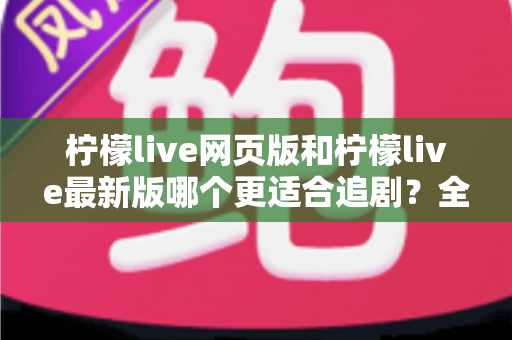 柠檬live网页版和柠檬live最新版哪个更适合追剧？全方位对比助你找到最佳观影方案