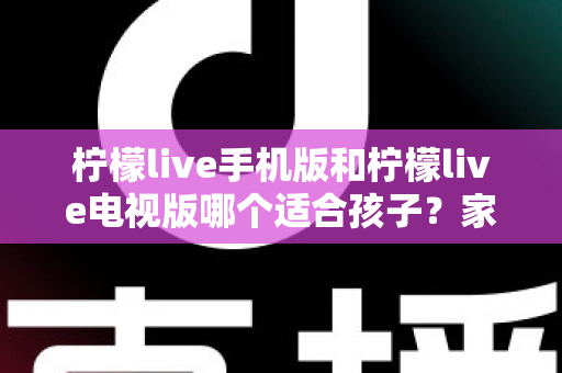 柠檬live手机版和柠檬live电视版哪个适合孩子？家长必读的全面对比与选择指南