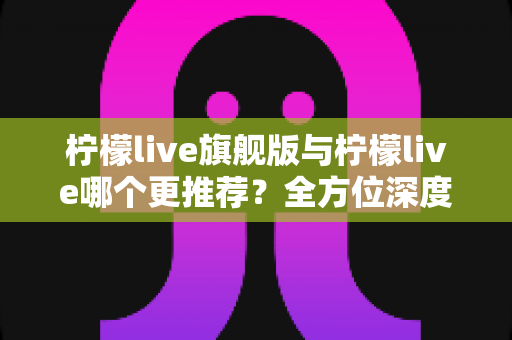 柠檬live旗舰版与柠檬live哪个更推荐？全方位深度对比解析，帮你找到最适合自己的直播体验